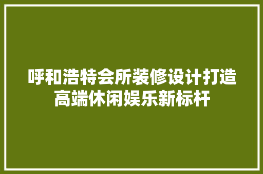 呼和浩特会所装修设计打造高端休闲娱乐新标杆