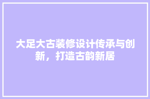 大足大古装修设计传承与创新，打造古韵新居  第1张