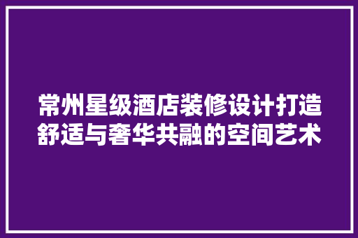 常州星级酒店装修设计打造舒适与奢华共融的空间艺术