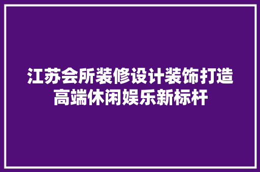 江苏会所装修设计装饰打造高端休闲娱乐新标杆