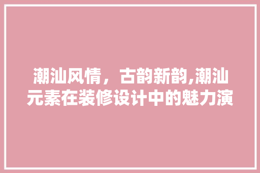 潮汕风情，古韵新韵,潮汕元素在装修设计中的魅力演绎