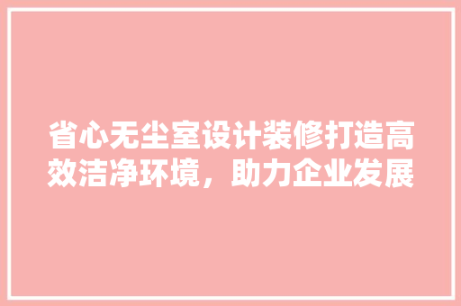 省心无尘室设计装修打造高效洁净环境，助力企业发展