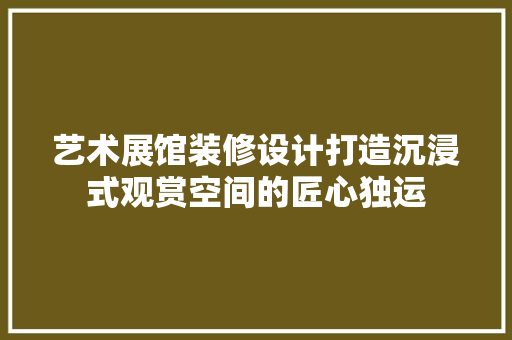 艺术展馆装修设计打造沉浸式观赏空间的匠心独运