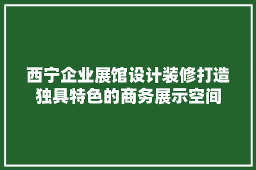 西宁企业展馆设计装修打造独具特色的商务展示空间