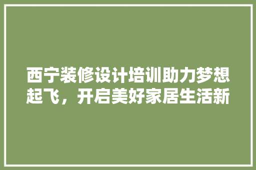 西宁装修设计培训助力梦想起飞，开启美好家居生活新篇章