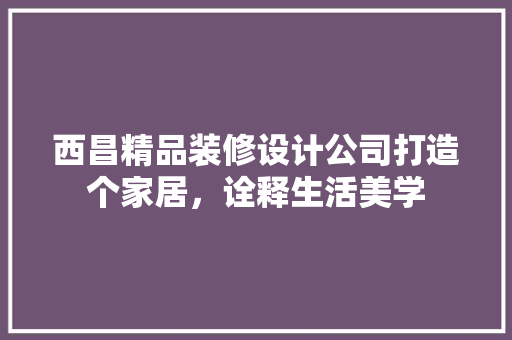 西昌精品装修设计公司打造个家居，诠释生活美学