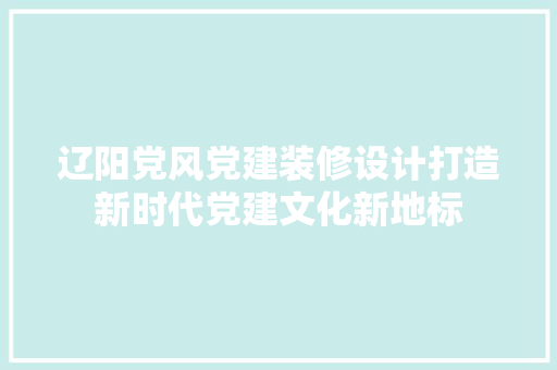 辽阳党风党建装修设计打造新时代党建文化新地标