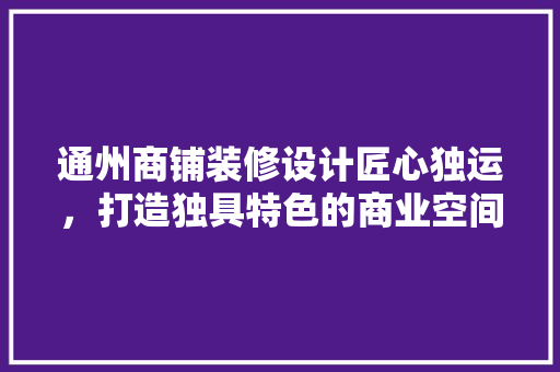 通州商铺装修设计匠心独运，打造独具特色的商业空间