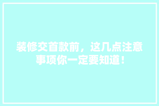 装修交首款前，这几点注意事项你一定要知道！  第1张