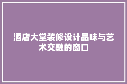 酒店大堂装修设计品味与艺术交融的窗口