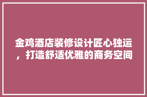 金鸡酒店装修设计匠心独运，打造舒适优雅的商务空间