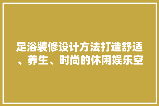足浴装修设计方法打造舒适、养生、时尚的休闲娱乐空间  第1张