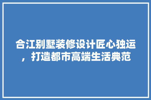 合江别墅装修设计匠心独运，打造都市高端生活典范