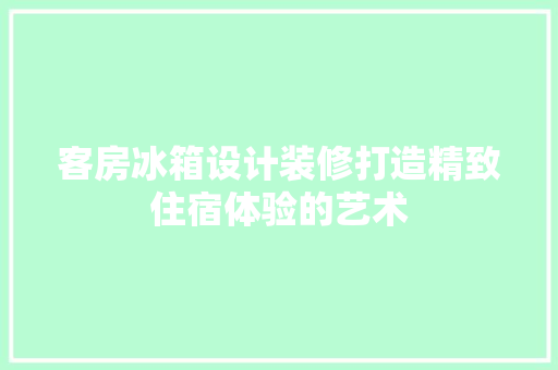 客房冰箱设计装修打造精致住宿体验的艺术