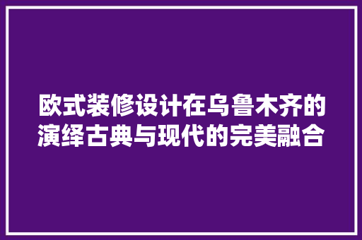 欧式装修设计在乌鲁木齐的演绎古典与现代的完美融合  第1张