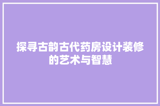 探寻古韵古代药房设计装修的艺术与智慧