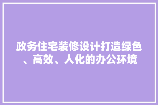 政务住宅装修设计打造绿色、高效、人化的办公环境