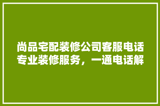 尚品宅配装修公司客服电话专业装修服务，一通电话解决您的装修难题
