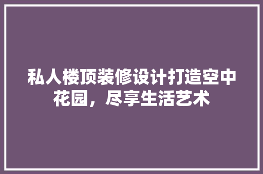 私人楼顶装修设计打造空中花园，尽享生活艺术