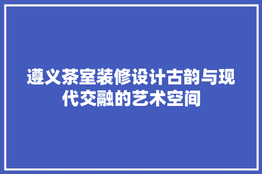 遵义茶室装修设计古韵与现代交融的艺术空间  第1张