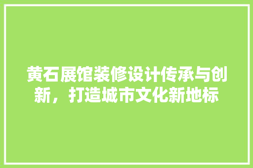 黄石展馆装修设计传承与创新，打造城市文化新地标