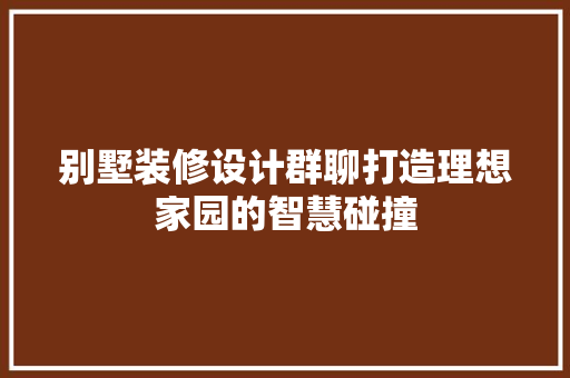 别墅装修设计群聊打造理想家园的智慧碰撞  第1张