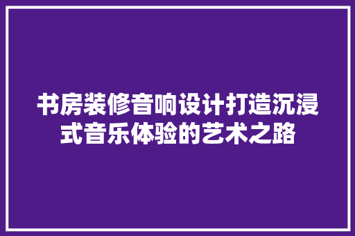 书房装修音响设计打造沉浸式音乐体验的艺术之路