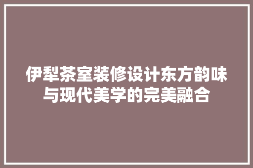 伊犁茶室装修设计东方韵味与现代美学的完美融合