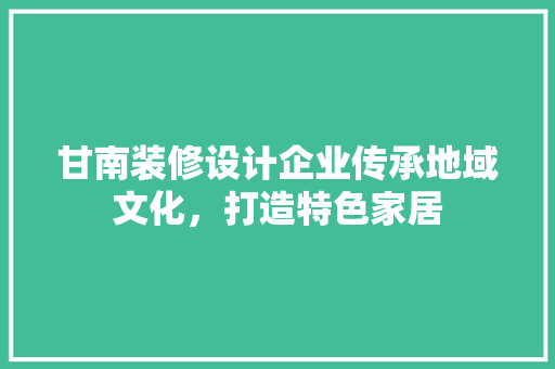 甘南装修设计企业传承地域文化，打造特色家居  第1张