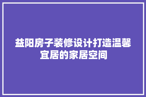益阳房子装修设计打造温馨宜居的家居空间