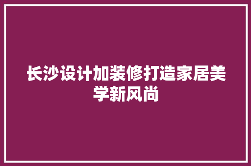 长沙设计加装修打造家居美学新风尚
