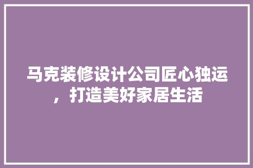 马克装修设计公司匠心独运，打造美好家居生活