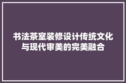 书法茶室装修设计传统文化与现代审美的完美融合