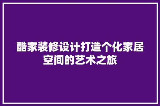 酷家装修设计打造个化家居空间的艺术之旅