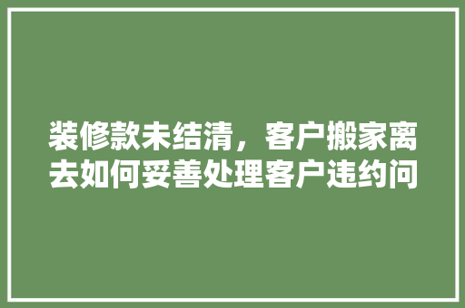 装修款未结清，客户搬家离去如何妥善处理客户违约问题