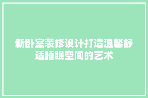 新卧室装修设计打造温馨舒适睡眠空间的艺术