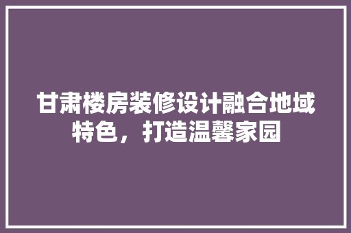 甘肃楼房装修设计融合地域特色，打造温馨家园