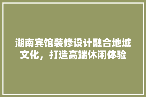 湖南宾馆装修设计融合地域文化，打造高端休闲体验