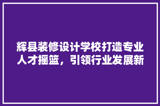 辉县装修设计学校打造专业人才摇篮，引领行业发展新风向