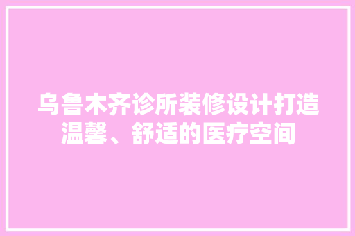 乌鲁木齐诊所装修设计打造温馨、舒适的医疗空间  第1张