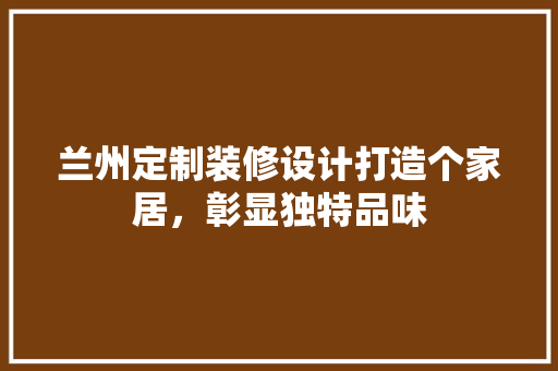 兰州定制装修设计打造个家居，彰显独特品味