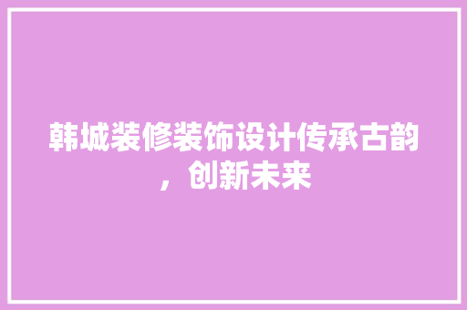 韩城装修装饰设计传承古韵，创新未来
