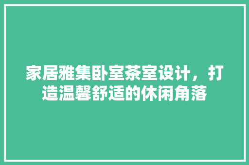 家居雅集卧室茶室设计，打造温馨舒适的休闲角落