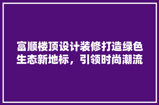富顺楼顶设计装修打造绿色生态新地标，引领时尚潮流