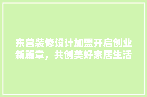 东营装修设计加盟开启创业新篇章，共创美好家居生活