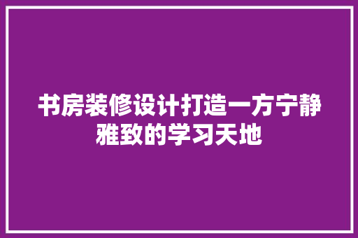 书房装修设计打造一方宁静雅致的学习天地