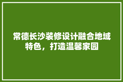 常德长沙装修设计融合地域特色，打造温馨家园  第1张