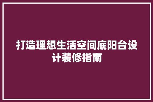 打造理想生活空间底阳台设计装修指南  第1张