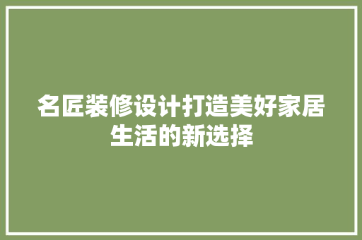 名匠装修设计打造美好家居生活的新选择