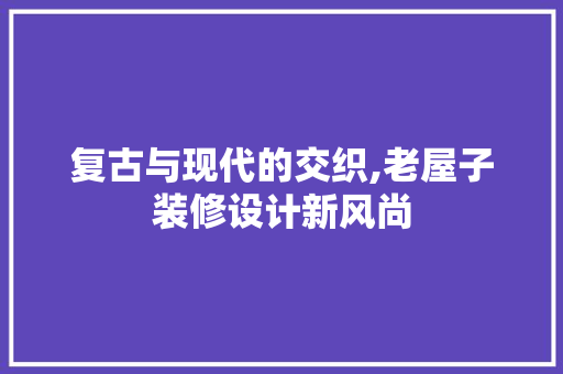 复古与现代的交织,老屋子装修设计新风尚